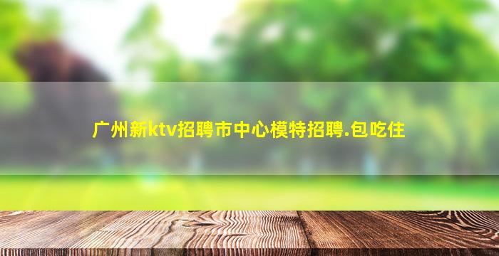 广州新ktv招聘市中心模特招聘.包吃住